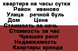 квартира на часы сутки › Район ­ иваново › Улица ­ речной буль › Дом ­ 4 › Цена ­ 1 000 › Стоимость за ночь ­ 1 000 › Стоимость за час ­ 500 - Чувашия респ. Недвижимость » Квартиры аренда посуточно   